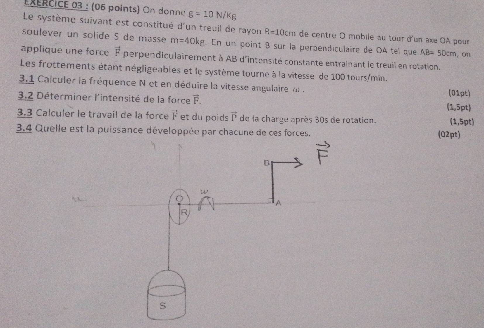 On donne g=10N/Kg
Le système suivant est constitué d'un treuil de rayon R=10cm de centre O mobile au tour d'un axe OA pour 
soulever un solide S de masse m=40kg. En un point B sur la perpendiculaire de OA tel que AB=50cm , on 
applique une force vector F perpendiculairement à AB d'intensité constante entrainant le treuil en rotation. 
Les frottements étant négligeables et le système tourne à la vitesse de 100 tours/min. 
3.1 Calculer la fréquence N et en déduire la vitesse angulaire ω. (01pt) 
3.2 Déterminer l'intensité de la force vector F. 
(1,5pt) 
3.3 Calculer le travail de la force vector F et du poids vector P de la charge après 30s de rotation. (1,5pt) 
3.4 Quelle est la puissance développée par chacune de ces forces. 
(02pt)