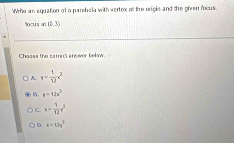 Write an equation of a parabola with vertex at the origin and the given focus.
focus at (0,3)
Choose the correct answer below. -
A. y= 1/12 x^2
B. y=12x^2
C. x= 1/12 y^2
D. x=12y^2