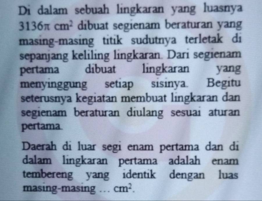 Di dalam sebuah lingkaran yang luasnya
3136π cm^2 dibuat segienam beraturan yang 
masing-masing titik sudutnya terletak di 
sepanjang keliling lingkaran. Dari segienam 
pertama dibuat lingkaran yang 
menyinggung setiap sisinya. Begitu 
seterusnya kegiatan membuat lingkaran dan 
segienam beraturan diulang sesuai aturan 
pertama 
Daerah di luar segi enam pertama dan di 
dalam lingkaran pertama adalah enam 
tembereng yang identik dengan luas 
masing-masing .. . cm^2.