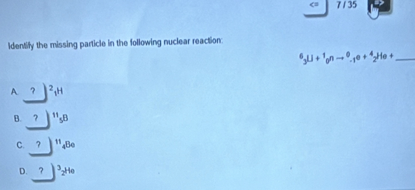 = 7 / 35
ldentify the missing particle in the following nuclear reaction:
_^6_3Li+^1_0nto^0_-1e+^4_2He+
A. ? ^2_1H
B. ₹？ ^11_5B
C. ₹？ ^11_4B
D. ？ ^3_2He