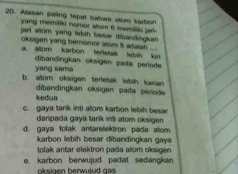 Alasan paling tepat bahwa atom karbon
yang memiliki nomor atom 6 memiliki jari-
jari atom yang lebih besar dibandingkan 
oksigen yang bernomor atom 8 adalah ....
a. atom karbon terletak lebih kir
dibandingkan oksigen pada periode
yang sama
b. atom oksigen terletak lebih kanan
dibandingkan oksigen pada periode
kedua
c. gaya tarik inti atom karbon lebih besar
daripada gaya tarik inti atom oksigen
d. gaya tolak antarelektron pada atom
karbon lebih besar dibandingkan gaya
tolak antar elektron pada atom oksigen
e. karbon berwujud padat sedangkan
oksigen berwujud gas