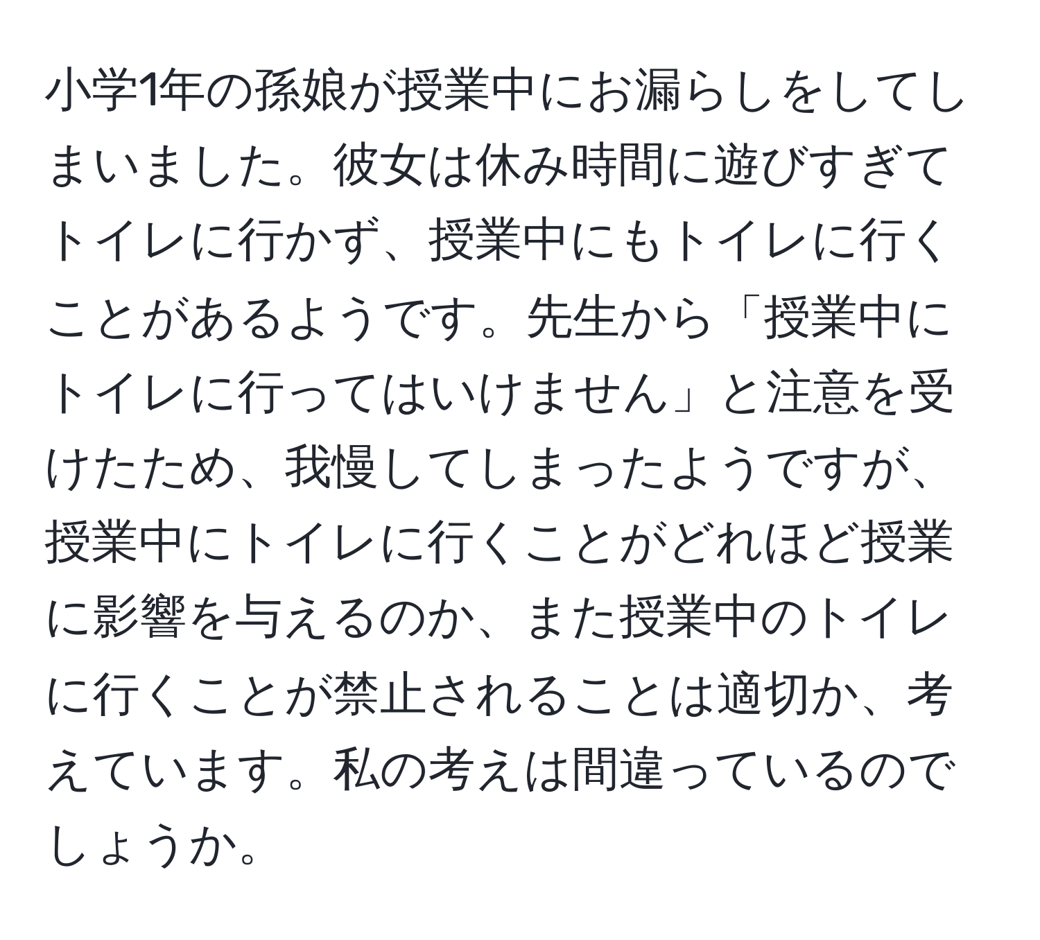 小学1年の孫娘が授業中にお漏らしをしてしまいました。彼女は休み時間に遊びすぎてトイレに行かず、授業中にもトイレに行くことがあるようです。先生から「授業中にトイレに行ってはいけません」と注意を受けたため、我慢してしまったようですが、授業中にトイレに行くことがどれほど授業に影響を与えるのか、また授業中のトイレに行くことが禁止されることは適切か、考えています。私の考えは間違っているのでしょうか。