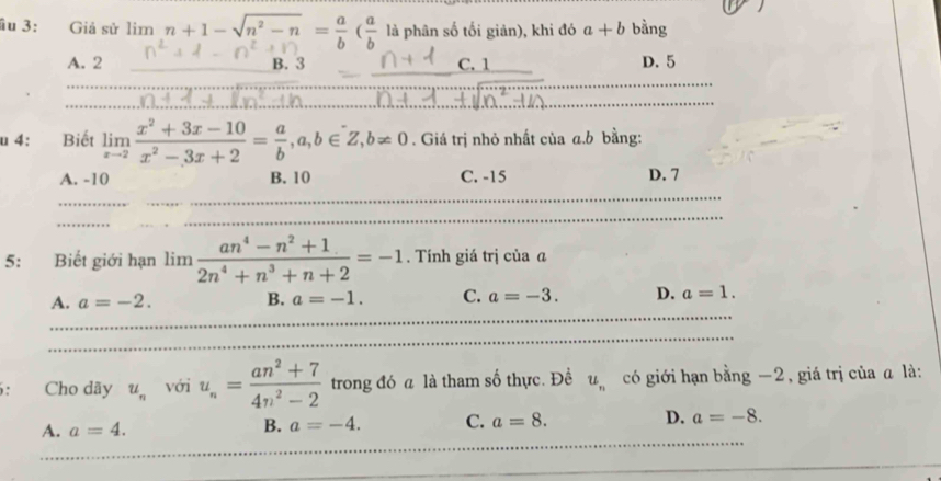 ầu 3: Giả sử lim n+1-sqrt(n^2-n)= a/b ( a/b  là phân số tối giản), khi đó a+b bằng
A. 2 B. 3 C. 1 D. 5
u 4: Biết limlimits _xto 2 (x^2+3x-10)/x^2-3x+2 = a/b , a,b∈ Z, b!= 0. Giá trị nhỏ nhất của a. b bằng:
A. -10 B. 10 C. -15 D. 7
5: Biết giới hạn lim  (an^4-n^2+1)/2n^4+n^3+n+2 =-1. Tính giá trị của @
A. a=-2. B. a=-1. C. a=-3. D. a=1. 
6: Cho dãy u_n với u_n= (an^2+7)/4n^2-2  trong đó a là tham số thực. Đề u_n có giới hạn bằng −2, giá trị của ā là:
A. a=4. B. a=-4. C. a=8. D. a=-8.