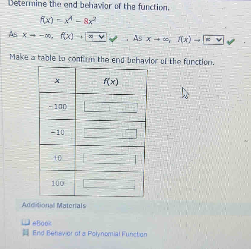 Determine the end behavior of the function.
f(x)=x^4-8x^2
As xto -∈fty ,f(x)to ∈fty vee. As Xto ∈fty , f(x) to ∞
Make a table to confirm the end behavior of the function.
Additional Materials
eBook
End Behavior of a Polynomial Function