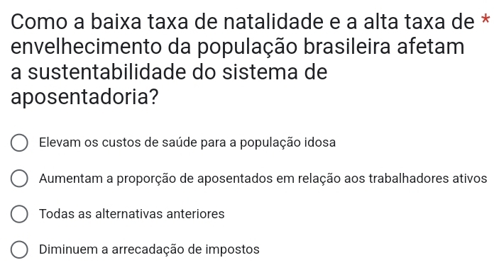 Como a baixa taxa de natalidade e a alta taxa de *
envelhecimento da população brasileira afetam
a sustentabilidade do sistema de
aposentadoria?
Elevam os custos de saúde para a população idosa
Aumentam a proporção de aposentados em relação aos trabalhadores ativos
Todas as alternativas anteriores
Diminuem a arrecadação de impostos