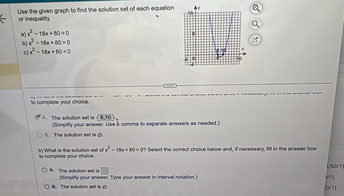 Use the given graph to find the solution set of each equation
or inequality.
a) x^2-18x+80=0
b) x^2-18x+80>0
c) x^2-18x+80<0</tex> 
to complete your choice.
A. The solution set is  8,10
(Simplify your answer. Use a comma to separate answers as needed.)
B. The solution set is Ø.
b) What is the solution set of x^2-18x+80>0 ? Select the correct choice below and, if necessary, fill in the answer box
to complete your choice.
A. The solution set is □ . ).50/1)
(Simplify your answer. Type your answer in interval notation.) )/1)
B. The solution set is Ø. (0/1)