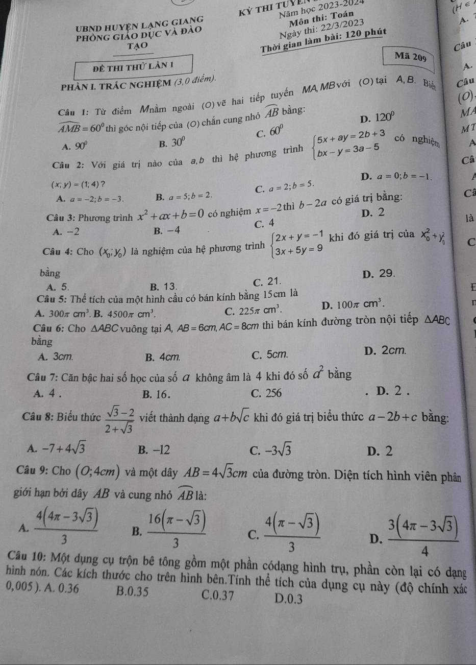 (H∈
Năm học 2023-2024
ubnd huyện lạng giang
Môn thi: Toán
Ngày thi: 22/3/2023
phòng iảo dục và đào
Thời gian làm bài: 120 phút A. 
tao Câu
Mã 209 A.
đề thi thử làn 1
PHẢN I. TRÁC NGHIỆM (3,0 điểm).
(0)
Câu 1: Từ điểm Mnằm ngoài (0) vẽ hai tiếp tuyến MA MB với (O)tại A, B. Biế Câu
D. 120°
widehat AMB=60° thì góc nội tiếp của (O) chắn cung nhỏ widehat AB bằng:
Ma
B. 30° C.
A. 90° 60°
MI
Câu 2: Với giá trị nào của a,b thì hệ phương trình beginarrayl 5x+ay=2b+3 bx-y=3a-5endarray. có nghiệm A
Câ
D. a=0;b=-1.
(x;y)=(1;4) ？
A. a=-2;b=-3. B. a=5;b=2. C. a=2;b=5.
Câu 3: Phương trình x^2+ax+b=0 có nghiệm x=-2 thì b-2a có giá trị bằng:
Câ
D. 2
A. −2 B. -4 C. 4
là
Câu 4: Cho (x_0;y_0) là nghiệm của hệ phương trình beginarrayl 2x+y=-1 3x+5y=9endarray. khi đó giá trị của x_0^(2+y_0^2 C
bàng D. 29.
A. 5. B. 13. C. 21.
Câu 5: Thể tích của một hình cầu có bán kính bằng 15cm là
r
A. 300π cm^3) B. 4500π cm^3.
C. 225π cm^3. D. 100π cm^3.
Câu 6: Cho △ ABC vuông tại A, AB=6cm,AC=8cm thì bán kính đường tròn nội tiếp △ ABC
bằng
A. 3cm. B. 4cm. C. 5cm. D. 2cm.
Câu 7: Căn bậc hai số học của số ữ không âm là 4 khi đó số a^2 bǎng
A. 4 . B. 16. C. 256 D. 2 .
*  Câu 8: Biểu thức  (sqrt(3)-2)/2+sqrt(3)  viết thành dạng a+bsqrt(c) khi đó giá trị biểu thức a-2b+c bằng:
A. -7+4sqrt(3) B. −12 C. -3sqrt(3) D. 2
Câu 9: Cho (0;4cm) và một dây AB=4sqrt(3)cm của đường tròn. Diện tích hình viên phân
giới hạn bởi dây AB và cung nhỏ widehat AB là:
A.  (4(4π -3sqrt(3)))/3  B.  (16(π -sqrt(3)))/3  C.  (4(π -sqrt(3)))/3  D.  (3(4π -3sqrt(3)))/4 
Câu 10: Một dụng cụ trộn bê tông gồm một phần códạng hình trụ, phần còn lại có dạng
hình nón. Các kích thước cho trên hình bên.Tính thể tích của dụng cụ này (độ chính xác
0,005 ). A. 0.36 B.0.35 C.0.37 D.0.3