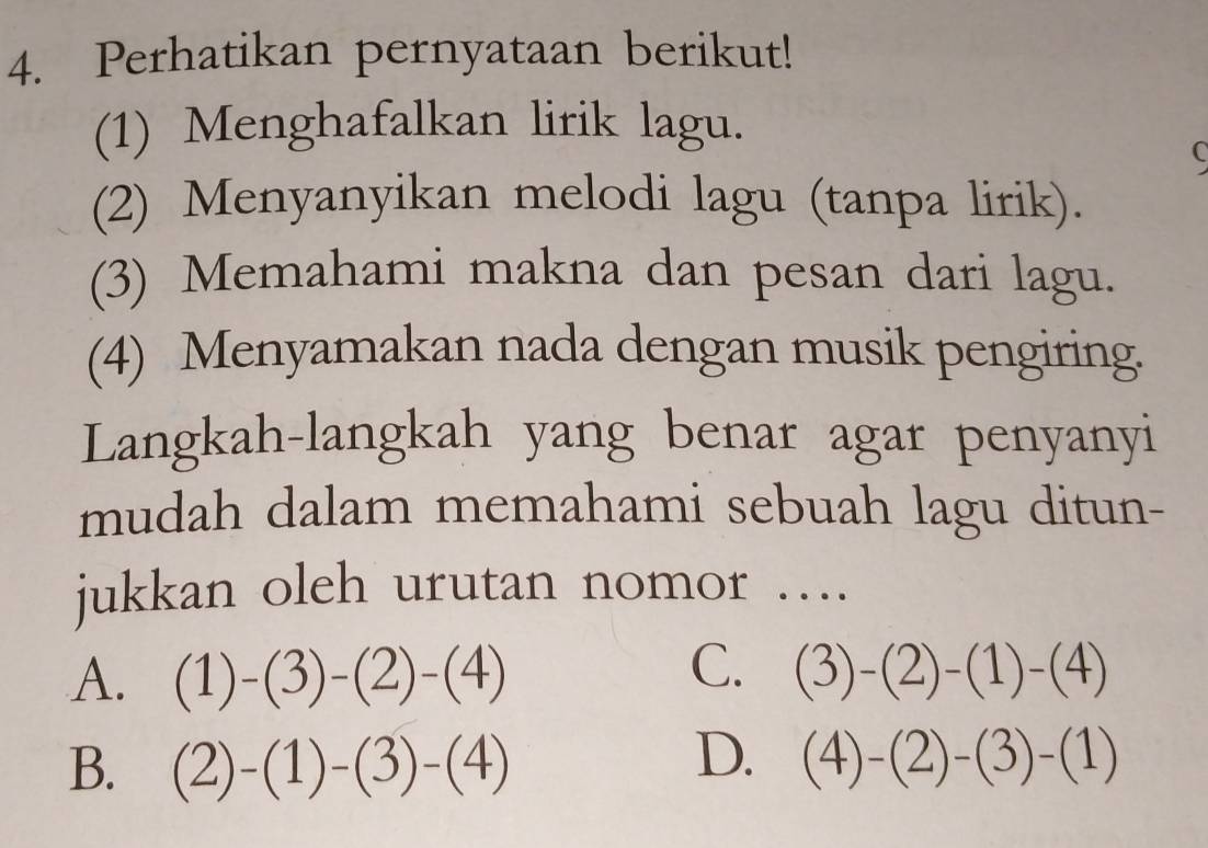 Perhatikan pernyataan berikut!
(1) Menghafalkan lirik lagu.
(2) Menyanyikan melodi lagu (tanpa lirik).
(3) Memahami makna dan pesan dari lagu.
(4) Menyamakan nada dengan musik pengiring.
Langkah-langkah yang benar agar penyanyi
mudah dalam memahami sebuah lagu ditun-
jukkan oleh urutan nomor ….
C.
A. (1)-(3)-(2)-(4) (3)-(2)-(1)-(4)
D.
B. (2)-(1)-(3)-(4) (4)-(2)-(3)-(1)