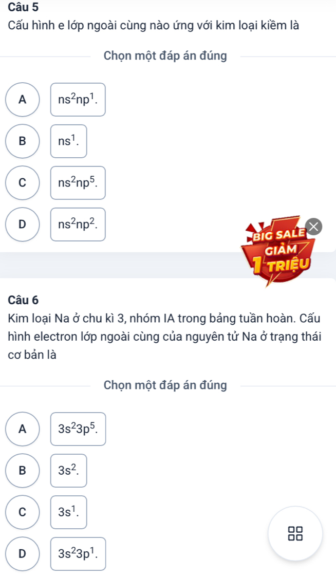 Cấu hình e lớp ngoài cùng nào ứng với kim loại kiềm là
Chọn một đáp án đúng
A ns^2np^1.
B ns^1.
C ns^2np^5.
D ns^2np^2. 
big sale X
giảm
TRIệU
Câu 6
Kim loại Na ở chu kì 3, nhóm IA trong bảng tuần hoàn. Cấu
hình electron lớp ngoài cùng của nguyên tử Na ở trạng thái
cơ bản là
Chọn một đáp án đúng
A 3s^23p^5.
B 3s^2.
C 3s^1.
□□
□□
D 3s^23p^1.