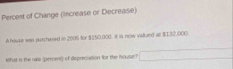 Percent of Change (Increase or Decrease) 
A house was purchased in 2005 for $150,000. It is now valued at $132,000. 
What is the rate (percent) of depreciasion for the house? □