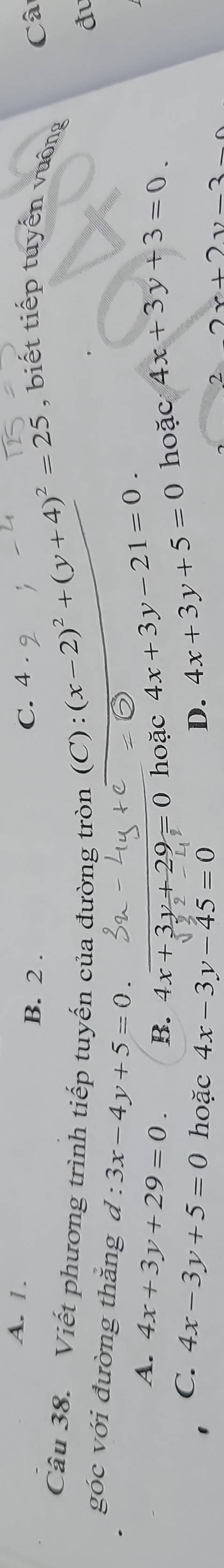 A. 1.
B. 2. C. 4 ,
Câ
, biết tiếp tuyến vuông
Câu 38. Viết phương trình tiếp tuyến của đường tròn C)
:(x-2)^2+(y+4)^2=25
đ
góc với đường thăng d:3x-4y+5=0.
A. 4x+3y+29=0. B. 4x+3y+29=0 hoặc 4x+3y-21=0. hoặc 4x+3y+3=0
C. 4x-3y+5=0 hoặc 4x-3y-45=0
D. 4x+3y+5=0
2 2x+2y-3