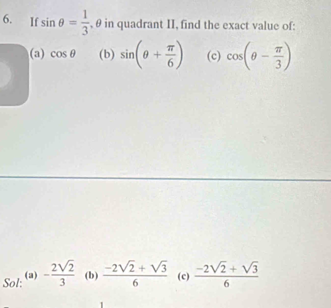 If sin θ = 1/3  , θ in quadrant II, find the exact value of: 
(a) cos θ (b) sin (θ + π /6 ) (c) cos (θ - π /3 )
Sol: (a) - 2sqrt(2)/3  (b)  (-2sqrt(2)+sqrt(3))/6  (c)  (-2sqrt(2)+sqrt(3))/6 