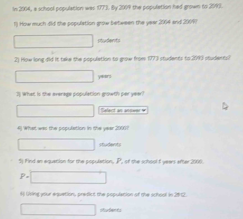 In 2004, a school population was 1773. By 2009 the population had grown to 2090. 
1) How much did the population grow between the year 2004 and 20092
students 
2) How long did it take the population to grow from 1773 students to 2093 students?
years
3) What is the average population growth per year? 
Select an anewer 
4) What was the population in the year 2000? 
students 
5) Find an equation for the population, P, of the school 2 years after 2000. 
·s d 
6) Using your exuation, predict the population of the school in 2012. 
studenes