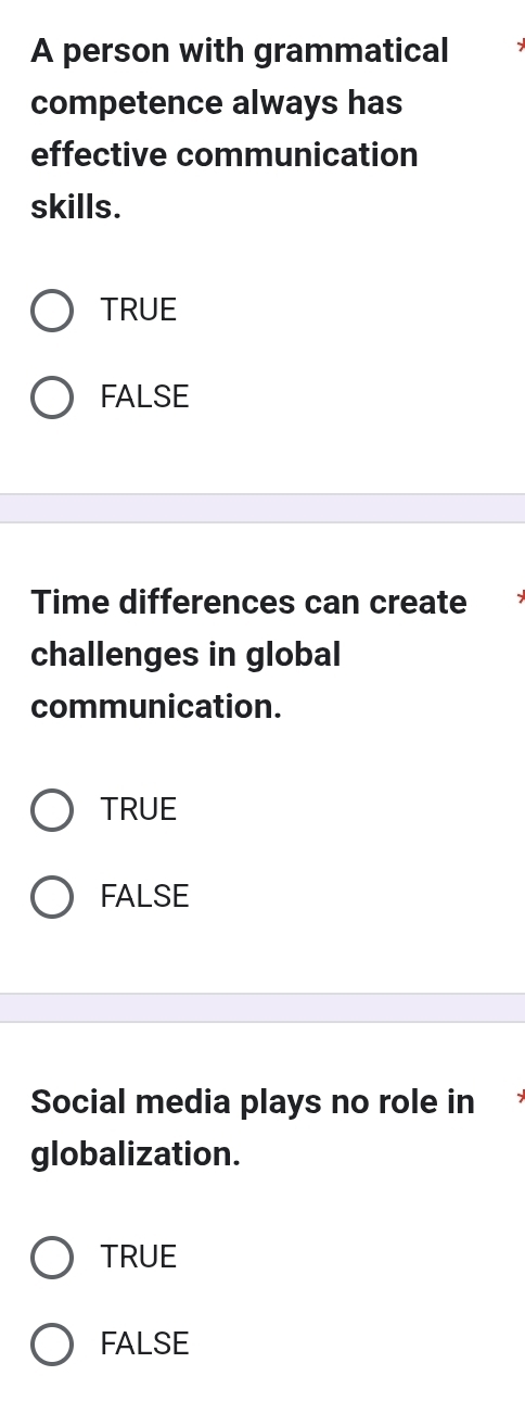 A person with grammatical
competence always has
effective communication
skills.
TRUE
FALSE
Time differences can create
challenges in global
communication.
TRUE
FALSE
Social media plays no role in
globalization.
TRUE
FALSE