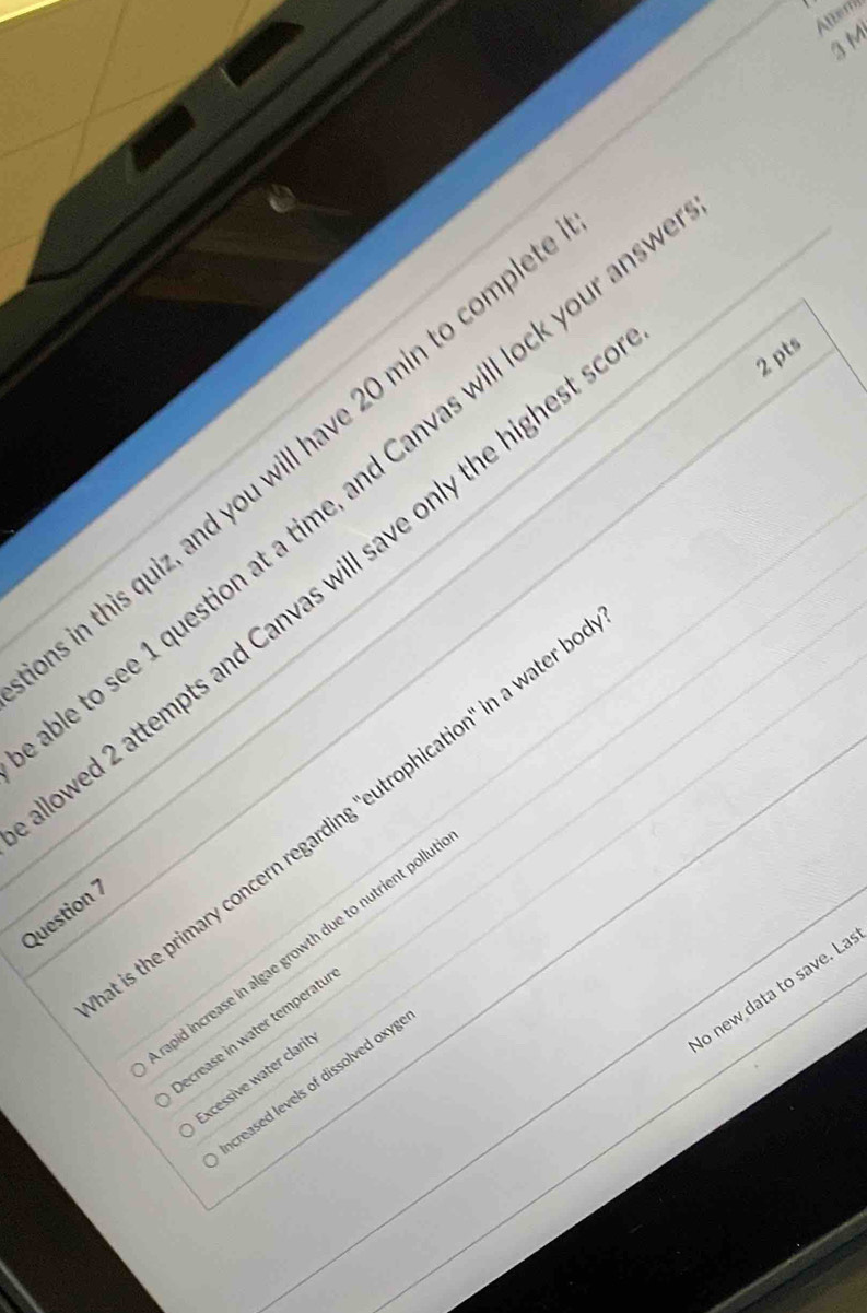 Atter
3 M
in this quiz, and you will have 20 min to compl
to see 1 question at a time, and Canvas will lock your an
ved 2 attempts and Canvas will save only the highest 
2 pts
s the primary concern regarding ''eutrophication' in a water
Question 7
hid increase in algae growth due to nutrient pollu
o new data to save. La
ecrease in water temperatu
xcessive water clarit
creased levels of dissolved oxyg