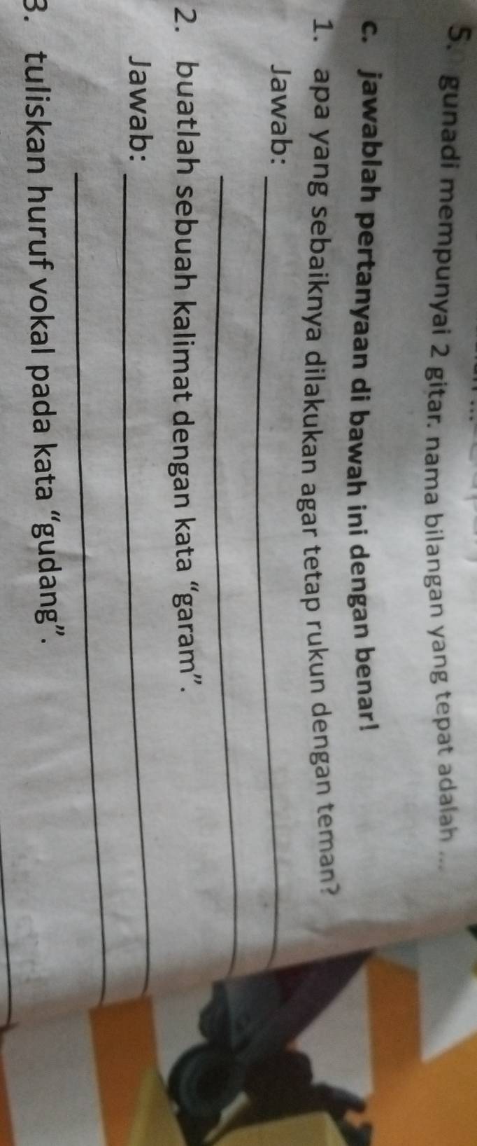 gunadi mempunyai 2 gitar. nama bilangan yang tepat adalah ... 
c. jawablah pertanyaan di bawah ini dengan benar! 
1. apa yang sebaiknya dilakukan agar tetap rukun dengan teman? 
Jawab:_ 
_ 
2. buatlah sebuah kalimat dengan kata “garam”. 
Jawab: 
_ 
_ 
3. tuliskan huruf vokal pada kata “gudang”.