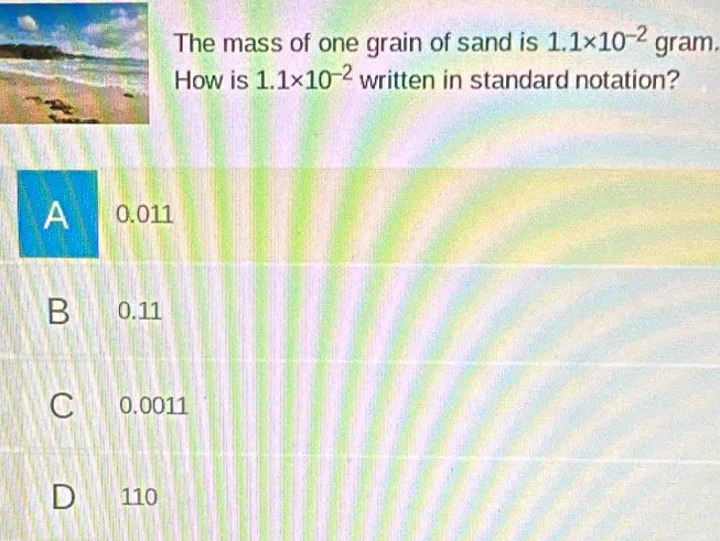 The mass of one grain of sand is 1.1* 10^(-2) gram.
How is 1.1* 10^(-2) written in standard notation?
A 0.011
B 0. 11
C 0.0011
D 110