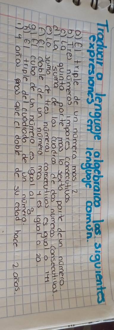 Traduar a lenguage olgebraico las siguientes 
on lenguage comion. 
()EI triple de un nomero mas 2
b) Tre) nomeros impores consecutioas 
c)la quinta porte mas 10 sexto port dean nomero 
dlla suma de l00 cuodros de dos numeros consecutivas. 
elo somo de treo nomero consecutivas es uol o 1+1
Fel doble de on nomero mas y es iqual a 20. 
q1El cubo de on ncmero es iqual al 8
h el triple del cuadrado de on nomero 
1) 9 ono phos ave c doble de su edad hace 2 an0s.