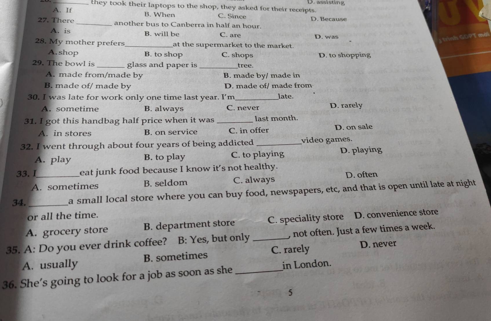 D. assisting
_they took their laptops to the shop, they asked for their receipts.
A. If B. When C. Since D. Because
27. There _another bus to Canberra in half an hour.
A. is B. will be C. are D. was
ad
28. My mother prefers_ at the supermarket to the market.
A. shop B. to shop C. shops D. to shopping
29. The bowl is _glass and paper is_ tree.
A. made from/made by B. made by/ made in
B. made of/ made by D. made of/ made from
30. I was late for work only one time last year. I’m_ late.
A. sometime B. always C. never D. rarely
31. I got this handbag half price when it was _last month.
A. in stores B. on service C. in offer D. on sale
32. I went through about four years of being addicted _video games.
A. play B. to play C. to playing D. playing
33.I_ eat junk food because I know it's not healthy.
A. sometimes B. seldom C. always D. often
34. _a small local store where you can buy food, newspapers, etc, and that is open until late at night
or all the time.
A. grocery store B. department store C. speciality store D. convenience store
35. A: Do you ever drink coffee? B: Yes, but only _, not often. Just a few times a week.
C. rarely D. never
A. usually B. sometimes
36. She’s going to look for a job as soon as she _in London.
5