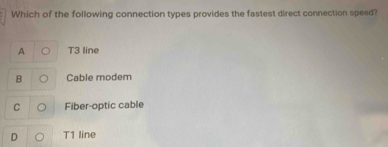 Which of the following connection types provides the fastest direct connection speed?
A T3 line
B Cable modem
C Fiber-optic cable
D T1 line