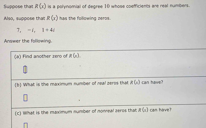 Suppose that R(x) is a polynomial of degree 10 whose coefficients are real numbers. 
Also, suppose that R(x) has the following zeros.
7, -i, 1+4i
Answer the following. 
(a) Find another zero of R(x). 
(b) What is the maximum number of real zeros that R(x) can have? 
(c) What is the maximum number of nonreal zeros that R(x) can have?