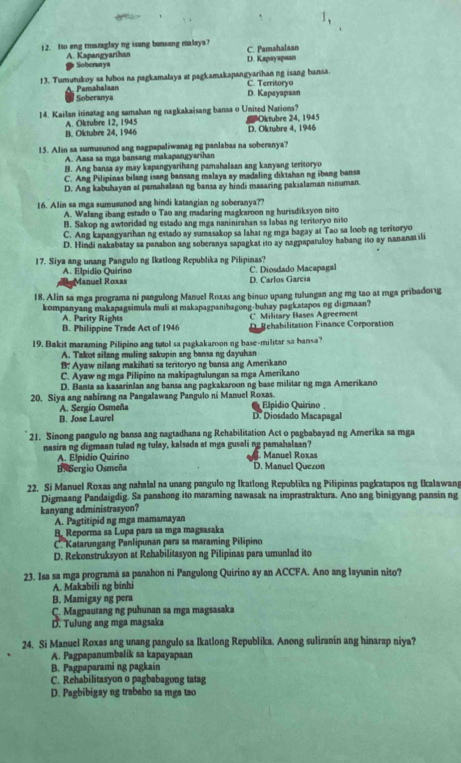 Ito ang tiataglay ng isang bansang malaya? C. Pamahalaan
A. Kapangyarihan
Soberanya D. Kapayapaan
13. Tumutukoy sa lubos na pagkamalaya at pagkamakapangyarihan ng isang bansa.
Pamahalaan C. Territoryo
Soberanya D. Kapayapaan
14. Kailan itinatag ang samahan ng nagkakaisang bansa o United Nations?
A. Oktubre 12, 1945 Oktubre 24, 1945
B. Oktubre 24, 1946 D. Oktubre 4, 1946
15. Alin sa sumusunod ang nagpapaliwanag ng panlabas na soberanya?
A. Aasa sa mga bansang makapangyarihan
B. Ang bansa ay may kapangyarihang pamahalaan ang kanyang teritoryo
C. Ang Pilipinas bilang isang bansang malaya ay madaling diktahan ng ibang bansa
D. Ang kabuhayan at pamahalaan ng bansa ay hindi maaaring pakialaman ninuman.
16. AIin sa mga sumusunod ang hindi katangian ng soberanya??
A. Walang ibang estado o Tao ang madaring magkaroon ng hurisdiksyon nito
B. Sakop ng awtoridad ng estado ang mga naninirahan sa labas ng teritoryo nito
C. Ang kapangyarihan ng estado ay sumasakop sa lahat ng mga bagay at Tao sa loob ng teritoryo
D. Hindi nakabatay sa panabon ang soberanya sapagkat ito ay nagpapatuloy habang ito ay nananat ili
17. Siya ang unang Pangulo ng Ikatlong Republika ng Pilipinas?
A. Elpidio Quirino C. Diosdado Macapagal
Manuel Roxas D. Carlos Garcia
18. Alin sa mga programa ni pangulong Manuel Roxas ang binuo upang tulungan ang mg tao at mga pribado11g
kompanyang makapagsimula muli at makapagpanibagong-buhay pagkatapos ng digmaan?
A. Parity Rights C Military Bases Agreement
B. Philippine Trade Act of 1946 De Rehabilitation Finance Corporation
19. Bakit maraming Pilipino ang tutol sa pagkakaroon ng base-militar sa bansa?
A. Takot silang muling sakupin ang bansa ng dayuhan
B: Ayaw nilang makihati sa teritoryo ng bansa ang Amerikano
C. Ayaw ng mga Pilipino na makipagtulungan sa mga Amerikano
D. Banta sa kasarinJan ang bansa ang pagkakaroon ng base militar ng mga Amerikano
20. Siya ang nahirang na Pangalawang Pangulo ni Manuel Roxas.
A. Sergio Osmeña  Elpidio Quirino 
B. Jose Laurel D. Diosdado Macapagal
21. Sinong pangulo ng bansa ang nagtadhana ng Rehabilitation Act o pagbabayad ng Amerika sa mga
nasira ng digmaan tulad ng tulay, kalsada at mga gusali ng pamahalaan?
A. Elpidio Quirino . Manuel Roxas
B. Sergio Osmeña D. Manuel Quezon
22. Si Manuel Roxas ang nahalal na unang pangulo ng Ikatlong Republika ng Pilipinas pagkatapos ng Ikalawang
Digmaang Pandaigdig. Sa panahong ito maraming nawasak na imprastraktura. Ano ang binigyang pansin ng
kanyang administrasyon?
A. Pagtitipid ng mga mamamayan
B. Reporma sa Lupa para sa mga magsasaka
C. Katarungang Panlipunan para sa maraming Pilipino
D. Rekonstruksyon at Rehabilitasyon ng Pilipinas para umunlad ito
23. Isa sa mga programà sa panahon ni Pangulong Quirino ay an ACCFA. Ano ang layunin nito?
A. Makabili ng binhi
B. Mamigay ng pera
C. Magpautang ng puhunan sa mga magsasaka
D. Tulung ang mga magsaka
24. Si Manuel Roxas ang unang pangulo sa Ikatlong Republika. Anong suliranin ang hinarap niya?
A. Pagpapanumbalik sa kapayapaan
B. Pagpaparami ng pagkain
C. Rehabilitasyon o pagbabagong tatag
D. Pagbibigay ng trabaho sa mga tao