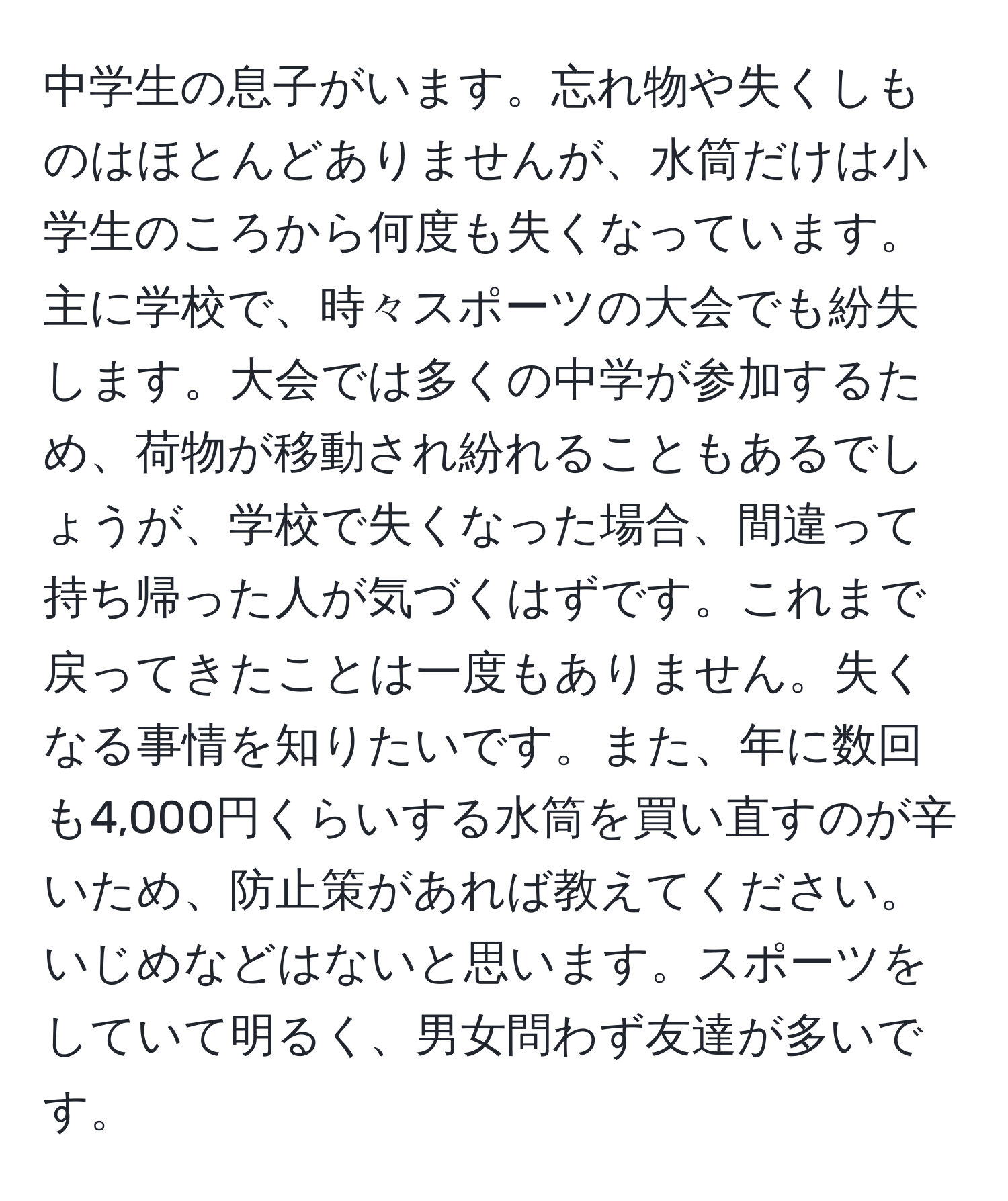 中学生の息子がいます。忘れ物や失くしものはほとんどありませんが、水筒だけは小学生のころから何度も失くなっています。主に学校で、時々スポーツの大会でも紛失します。大会では多くの中学が参加するため、荷物が移動され紛れることもあるでしょうが、学校で失くなった場合、間違って持ち帰った人が気づくはずです。これまで戻ってきたことは一度もありません。失くなる事情を知りたいです。また、年に数回も4,000円くらいする水筒を買い直すのが辛いため、防止策があれば教えてください。いじめなどはないと思います。スポーツをしていて明るく、男女問わず友達が多いです。