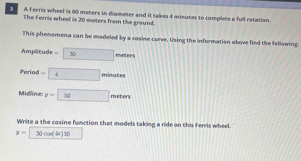 A Ferris wheel is 60 meters in diameter and it takes 4 minutes to complete a full rotation. 
The Ferris wheel is 20 meters from the ground. 
This phenomena can be modeled by a cosine curve. Using the information above find the following: 
Amplitude =□ meters
Period =4minutes
Midline: y=50meters
Write a the cosine function that models taking a ride on this Ferris wheel.
y=30cos (4x)30 □