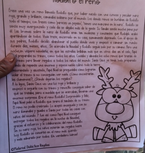 Rodofo efrêno
Érase una vez un reno llamado Rodolfo que, por haber nacido con una curiosa y peculiar nariz
roja, grande y brillante, caminaba solitario por el mundo. Los demás renos se burlaban de Rodolfo
todo el tiempo, con frases como 'pareces un payaso', 'tienes una manzana en la nariz'... Rodolfo se
sentía muy avergonzado y cada día se alejaba más de la gente. Su lamilia sentía mucha pena por
él. Las bromas sobre la nariz de Rodolfo eran tan molestas y constantes que Rudolph acabó
apartándose de todos. Vivía triste, encerrado en su casa, sumamente deprimido. Con el apoyo de
sus padres, Rodolfo decidió abandonar el pueblo donde vivía y empezó a caminar sin rumbo
durante días, meses, años._. Se acercaba la Navidad y Rodollo seguía solo por su camino. Pero una
noche,en vispera navideña, en que las estrellas brillaban más que en otros días en el cielo, fapá
el preparaba su trineo, como todos los años. Contaba y alineaba los ocho renos que tirarían de
trineo para llevar regalos a todos los niños del mundo. Santa Claus ya tenía todo preparado
undo de repente una enorme y espesa niebla cubrió toda la tierra
Desorientado y asustado, Papá Noel se preguntaba cómo lograrían
volar el trineo si no conseguían ver nada ¿Cómo encontrarían
las chimeneas?, ¿Dónde dejarían los regalos?
A lo lejos, Santa Claus vio úna luz roja y brillante y
empezó a seguirla con su trineo y renos.No conseguía saber de
qué se trataba, pero a medida que se acercaban, llevaran una
enorme sorpresa. ¡Era el reno Rodolfol Sorprendido y feliz,
Papá Noel pidió a Rodolfo que tirara él también de su trineo.
El reno no podía creérselo. Lo aceptó enseguida y con su
nariz iluminaba y guiaba a Santa por Todas las casas con
niños del mundo. Y fue así como Papá Noel consiguió
entregar todos los regalos en la noche de Navidad,
gracias al esfuerzo y la colaboración del reno Rodolfo.
Sin su nariz roja, los niños estarían sin regalos hasta
hoy Rodolfo se convirtió en el reno más querido
y más admirado por todos. ¡Un verdadero hiroe!
Material Didáctico Rayilas