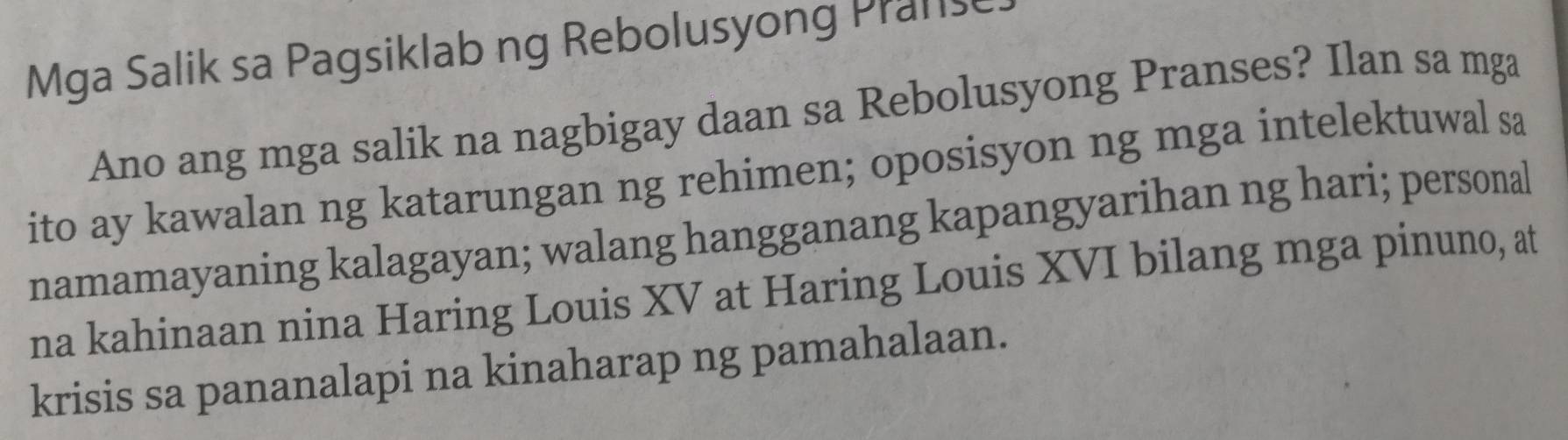 Mga Salik sa Pagsiklab ng Rebolusyong Pranse 
Ano ang mga salik na nagbigay daan sa Rebolusyong Pranses? Ilan sa mga 
ito ay kawalan ng katarungan ng rehimen; oposisyon ng mga intelektuwal sa 
namamayaning kalagayan; walang hangganang kapangyarihan ng hari; personal 
na kahinaan nina Haring Louis XV at Haring Louis XVI bilang mga pinuno, at 
krisis sa pananalapi na kinaharap ng pamahalaan.