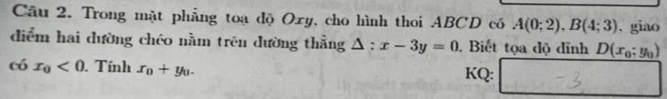 Trong mặt phẳng toạ độ Oxy, cho hình thoi ABCD có A(0;2), B(4;3). giao 
diễm hai đường chéo nằm trên đường thẳng △ :x-3y=0. Biết tọa độ dỉnh D(x_0;y_0)
c hat j x_0<0</tex> . Tính x_0+y_0. KQ: 
□