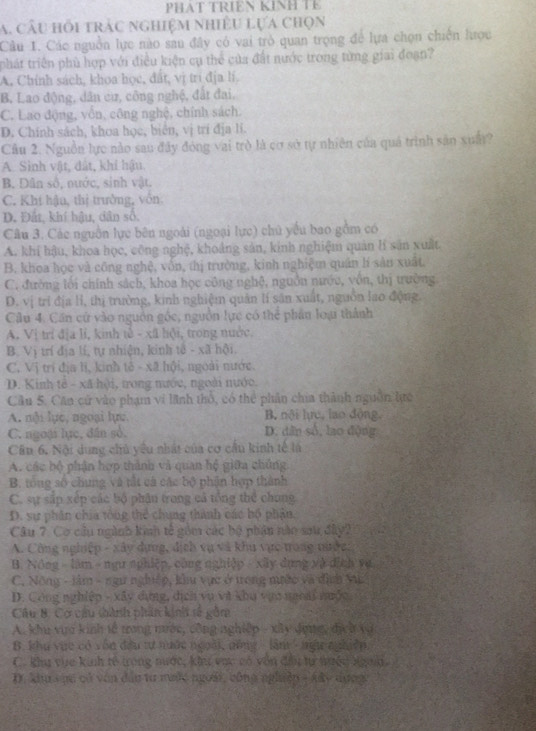 PHAT TRIEN KINH TE
a. câu hồi trác nghiệm nhiều lựa chọn
Câu 1. Các nguồn lực nào sau đây có vai trò quan trọng để lựa chọn chiến lược
phát triển phù hợp với điều kiện cụ thể của đất nước trong từng giai đoạn?
A. Chính sách, khoa học, đất, vị trí địa lí.
B. Lao động, dân cừ, công nghệ, đất đai.
C. Lao động, vồn, công nghệ, chính sách.
D. Chính sách, khoa học, biển, vị trí địa lí.
Cầu 2. Nguồn lực nào sau đây đóng vai trò là cơ sở tự nhiên của quả trình sản xuất?
A. Sinh vật, đất, khí hậu.
B. Dân số, nước, sinh vật.
C. Khí hậu, thị trưởng, vôn
D. Đất, khí hậu, dân số.
Câu 3. Các nguồn lực bên ngoài (ngoại lực) chủ yếu bao gồm có
A. khi hậu, khoa học, công nghệ, khoảng sản, kinh nghiệm quản lí sản xuất.
B. khoa học và công nghệ, vôn, thị trường, kinh nghiệm quân lí sản xuất.
C. đường lới chính sách, khoa học công nghệ, nguồn nước, vốn, thị trường
D. vị trí địa lỉ, thị trường, kinh nghiệm quản lí sân xuất, nguồn lao động.
Câu 4. Cần cứ vào nguồn góc, nguồn lực có thể phân loại thành
A. Vị trí địa lí, kinh tế - xã lội, trong nước.
B. Vị trí địa lí, tự nhiện, kinh tế - xã hội.
C. Vị trí địa li, kinh tế - xã hội, ngoài nước.
D. Kinh tế - xã hội, tong nước, ngoài nước.
Cầu 5. Căn cử vào phạm vi lãnh thổ, có thể phân chia thành nguồn lực
A. nội lực, ngoại lực, B. nội hực, lao động,
C. ngoại lục, dân số. D. dân số, lao động
Cầu 6. Nội dung chủ yếu nhất của cơ cầu kinh tế là
A. các bộ phận hợp thành và quan hệ giữa chúng.
B. tổng số chung và tất cá các bộ phận hợp thành
C. sự sắp xép các bộ phân trong cả tổng thể chong
D. sự phân chia tông thể chung thành các bộ phận.
Câu 7. Cơ cầu ngành kinh tế gồm các bộ phân nào sau đây2
A. Công nghiệp - xây dựng, địch vụ và khu vực trong nước:
B. Nông - làm - ngư nphiệp, công nghiệp - xây dụng và địch va
C. Nông - lâm - ngư nguệp, kửu vực ở trong mước và đình V
D. Công nghiệp - xây dựng, dịch vụ và khu vựo noi nưộc,
Câu B. Cơ câu thành phân kinh tố gồm
A. khu vựa kinh tễ trong mước, công nghiệp - xây đựợg, địcờ và
B. khu vực có vốn đầu tự nước ngoài, nông  lần ' ngư nghiệp.
C. khu vựe kinh tế trong nước, khu vực có vôn đầu tự mưền ngah.
D. Xh s ực có văn đâu tư nước ngoài, công nghiêp - Aây dụng
