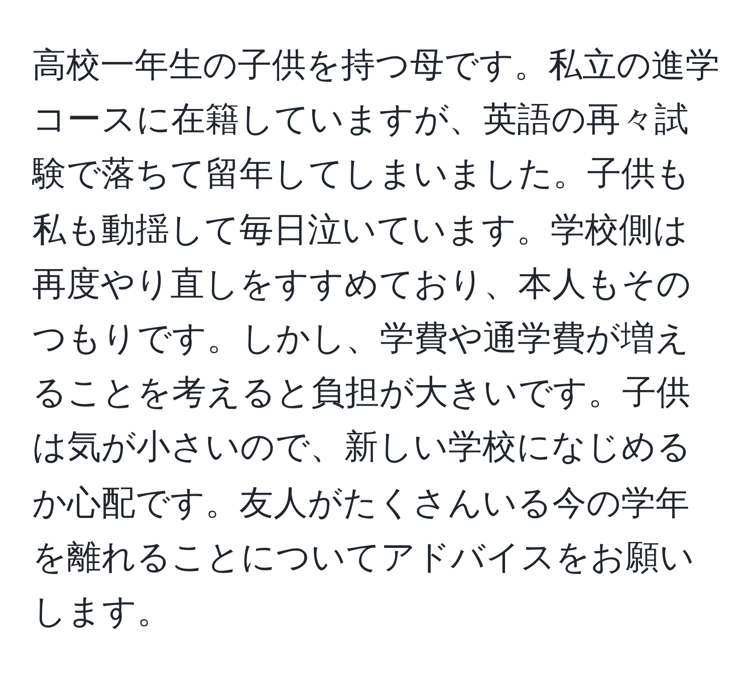 高校一年生の子供を持つ母です。私立の進学コースに在籍していますが、英語の再々試験で落ちて留年してしまいました。子供も私も動揺して毎日泣いています。学校側は再度やり直しをすすめており、本人もそのつもりです。しかし、学費や通学費が増えることを考えると負担が大きいです。子供は気が小さいので、新しい学校になじめるか心配です。友人がたくさんいる今の学年を離れることについてアドバイスをお願いします。