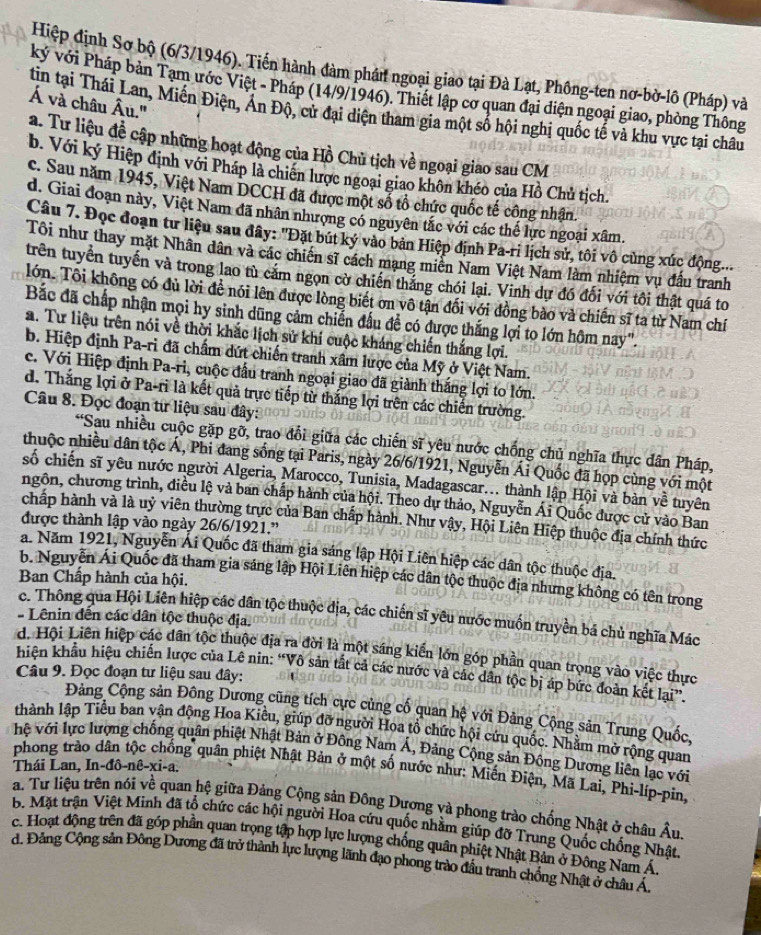 Hiệp định Sơ bộ (6/3/1946). Tiến hành đàm phán ngoại giao tại Đà Lạt, Phông-ten nơ-bờ-lô (Pháp) và
ký với Pháp bản Tạm ước Việt - Pháp (14/9/1946). Thiết lập cơ quan đại diện ngoại giao, phòng Thông
Á và châu Âu.''
tin tại Thái Lan, Miến Điện, Án Độ, cử đại diện tham gia một số hội nghị quốc tế và khu vực tại châu
a. Tư liệu đề cập những hoạt động của Hồ Chủ tịch về ngoại giao sau CM
b. Với ký Hiệp định với Pháp là chiến lược ngoại giao khôn khéo của Hồ Chủ tịch.
c. Sau năm 1945, Việt Nam DCCH đã được một sổ tổ chức quốc tế công nhân.
d. Giai đoạn này, Việt Nam đã nhân nhượng có nguyên tắc với các thế lực ngoại xâm.
Câu 7. Đọc đoạn tư liệu sau đây: "Đặt bút ký vào bản Hiệp định Pa-ri lịch sử, tôi vô cùng xúc động...
Tôi như thay mặt Nhân dân và các chiến sĩ cách mạng miền Nam Việt Nam làm nhiệm vụ đấu tranh
trên tuyển tuyến và trong lao tù cảm ngọn cờ chiến thắng chói lại. Vinh dự đó đối với tôi thật quá to
lớn. Tôi không có đủ lời để nói lên được lòng biết ơn vô tận đối với đồng bào và chiến sĩ ta từ Nam chí
Bắc đã chấp nhận mọi hy sinh dũng cảm chiến đấu để có được thắng lợi to lớn hôm nay".
a. Tư liệu trên nói về thời khắc lịch sử khí cuộc kháng chiến thắng lợi.
b. Hiệp định Pa-ri đã chấm dứt chiến tranh xâm lược của Mỹ ở Việt Nam.
c. Với Hiệp định Pa-ri, cuộc đầu tranh ngoại giao đã giành thắng lợi to lớn.
d. Thắng lợi ở Pa-ri là kết quả trực tiếp từ thắng lợi trên các chiến trường.
Câu 8. Đọc đoạn tư liệu sau đây:
'Sau nhiều cuộc gặp gỡ, trao đổi giữa các chiến sĩ yêu nước chống chủ nghĩa thực dân Pháp,
thuộc nhiều dân tộc Á, Phi đang sống tại Paris, ngày 26/6/1921, Nguyễn Ái Quốc đã họp cùng với một
số chiến sĩ yêu nước người Algeria, Marocco, Tunisia, Madagascar... thành lập Hội và bàn về tuyên
ngôn, chương trình, điều lệ và ban chấp hành của hội. Theo dự thảo, Nguyễn Ái Quốc được cử vào Ban
chấp hành và là uỷ viên thường trực của Ban chấp hành. Như vậy, Hội Liên Hiệp thuộc địa chính thức
được thành lập vào ngày 26/6/1921."
a. Năm 1921, Nguyễn Ái Quốc đã tham gia sáng lập Hội Liên hiệp các dân tộc thuộc địa.
b. Nguyễn Ái Quốc đã tham gia sáng lập Hội Liên hiệp các dân tộc thuộc địa nhưng không có tên trong
Ban Chấp hành của hội.
c. Thông qua Hội Liên hiệp các dân tộc thuộc địa, các chiến sĩ yêu nước muốn truyền bá chủ nghĩa Mác
- Lênin đến các dân tộc thuộc địa.
d. Hội Liên hiệp các dân tộc thuộc địa ra đời là một sáng kiến lớn góp phần quan trọng vào việc thực
hiện khẩu hiệu chiến lược của Lê nin: “Vô sản tắt cả các nước và các dân tộc bị áp bức đoàn kết lại”.
Câu 9. Đọc đoạn tư liệu sau đây:
Đảng Cộng sản Đông Dương cũng tích cực củng cố quan hệ với Đảng Cộng sản Trung Quốc,
thành lập Tiểu ban vận động Hoa Kiều, giúp đỡ người Hoa tổ chức hội cứu quốc. Nhằm mở rộng quan
hệ với lực lượng chống quân phiệt Nhật Bản ở Đông Nam Á, Đảng Cộng sản Động Dương liên lạc với
Thái Lan, In-đô-nê-xi-a.
phong trào dân tộc chống quân phiệt Nhật Bản ở một số nước như: Miến Điện, Mã Lai, Phi-líp-pin
a. Tư liệu trên nói về quan hệ giữa Đảng Cộng sản Đông Dương và phong trào chống Nhật ở châu Âu
B. Mặt trận Việt Minh đã tổ chức các hội người Hoa cứu quốc nhằm giúp đỡ Trung Quốc chống Nhật
c. Hoạt động trên đã góp phần quan trọng tập hợp lực lượng chống quân phiệt Nhật Bản ở Đông Nam Á
d. Đảng Cộng sản Đông Dương đã trở thành lực lượng lãnh đạo phong trào đầu tranh chống Nhật ở châu Á