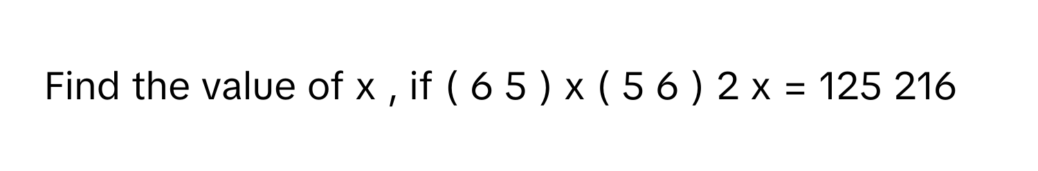 Find the value of x     , if (  6   5           )    x      (  5   6           )    2  x        =  125     216