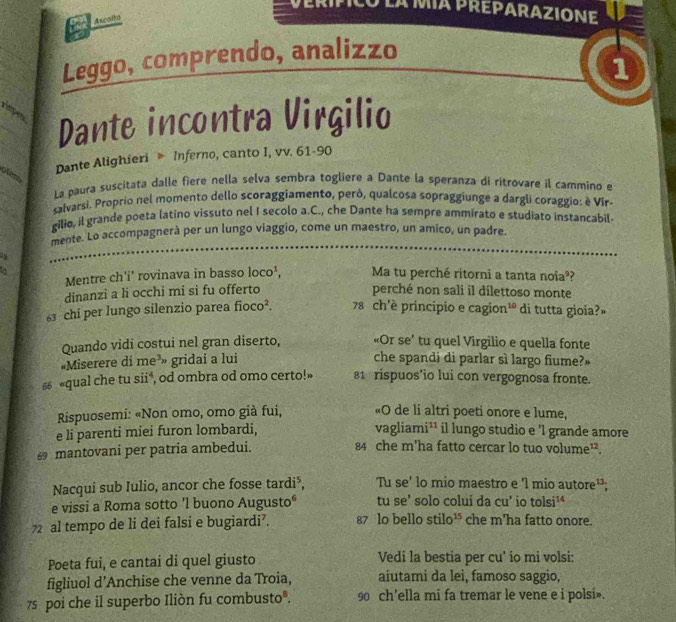 la mía preparazIone
Ascoito
Leggo, comprendo, analizzo
1
Dante incontra Virgilio
Dante Alighieri  Inferno, canto I, vv. 61-90
La paura suscitata dalle fiere nella selva sembra togliere a Dante la speranza di ritrovare il cammino e
salvarsi. Proprio nel momento dello scoraggiamento, però, qualcosa sopraggiunge a dargli coraggio: è Vir-
gilio, il grande poeta latino vissuto nel I secolo a.C., che Dante ha sempre ammirato e studiato instancabil
mente. Lo accompagnerà per un lungo viaggio, come un maestro, un amico, un padre.
to
Mentre ch'i' rovinava in basso loco^1, Ma tu perché ritorni a tanta noia??
dinanzi a li occhi mi si fu offerto perché non sali il dilettoso monte
63 chi per lungo silenzio parea fioco². 78 ch'è principio e cagion³º di tutta gioia?»
Quando vidi costui nel gran diserto, «Or se' tu quel Virgilio e quella fonte
«Miserere di me^3 gridai a lui
che spandi di parlar sì largo fiume?»
“ «qual che tu sii*, od ombra od omo certo!» 81 rispuos’io lui con vergognosa fronte.
«O de li altri poeti onore e lume,
Rispuosemi: «Non omo, omo già fui, vagliam i^(11)
e li parenti miei furon lombardi, il lungo studio e 'l grande amore
≌ mantovani per patria ambedui.
84 che m’ha fatto cercar lo tuo volume²².
Nacqui sub Iulio, ancor che fosse tardi⁵, Tu se' lo mio maestro e 'l mio autore¹;
e vissi a Roma sotto 'l buono Augusto" tu se' solo colui da cu' io tolsi^(14)
72 al tempo de li dei falsi e bugiardi’. 87 lo bello stilo^(15) che m'ha fatto onore.
Poeta fui, e cantai di quel giusto Vedi la bestia per cu' io mi volsi:
figliuol d’Anchise che venne da Troia, aiutami da lei, famoso saggio,
75 poi che il superbo Iliòn fu combusto®. 90 ch'ella mi fa tremar le vene e i polsi».