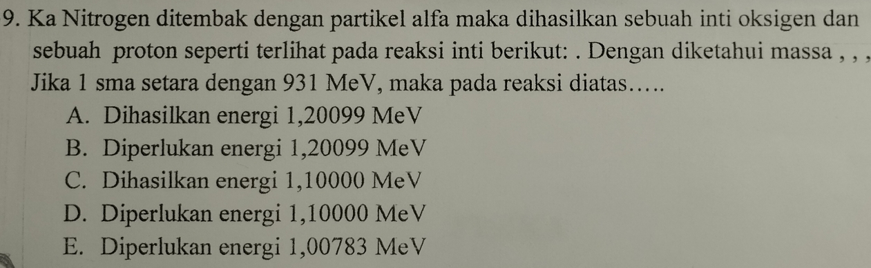 Ka Nitrogen ditembak dengan partikel alfa maka dihasilkan sebuah inti oksigen dan
sebuah proton seperti terlihat pada reaksi inti berikut: . Dengan diketahui massa , , ,
Jika 1 sma setara dengan 931 MeV, maka pada reaksi diatas…...
A. Dihasilkan energi 1,20099 MeV
B. Diperlukan energi 1,20099 MeV
C. Dihasilkan energi 1,10000 MeV
D. Diperlukan energi 1,10000 MeV
E. Diperlukan energi 1,00783 MeV