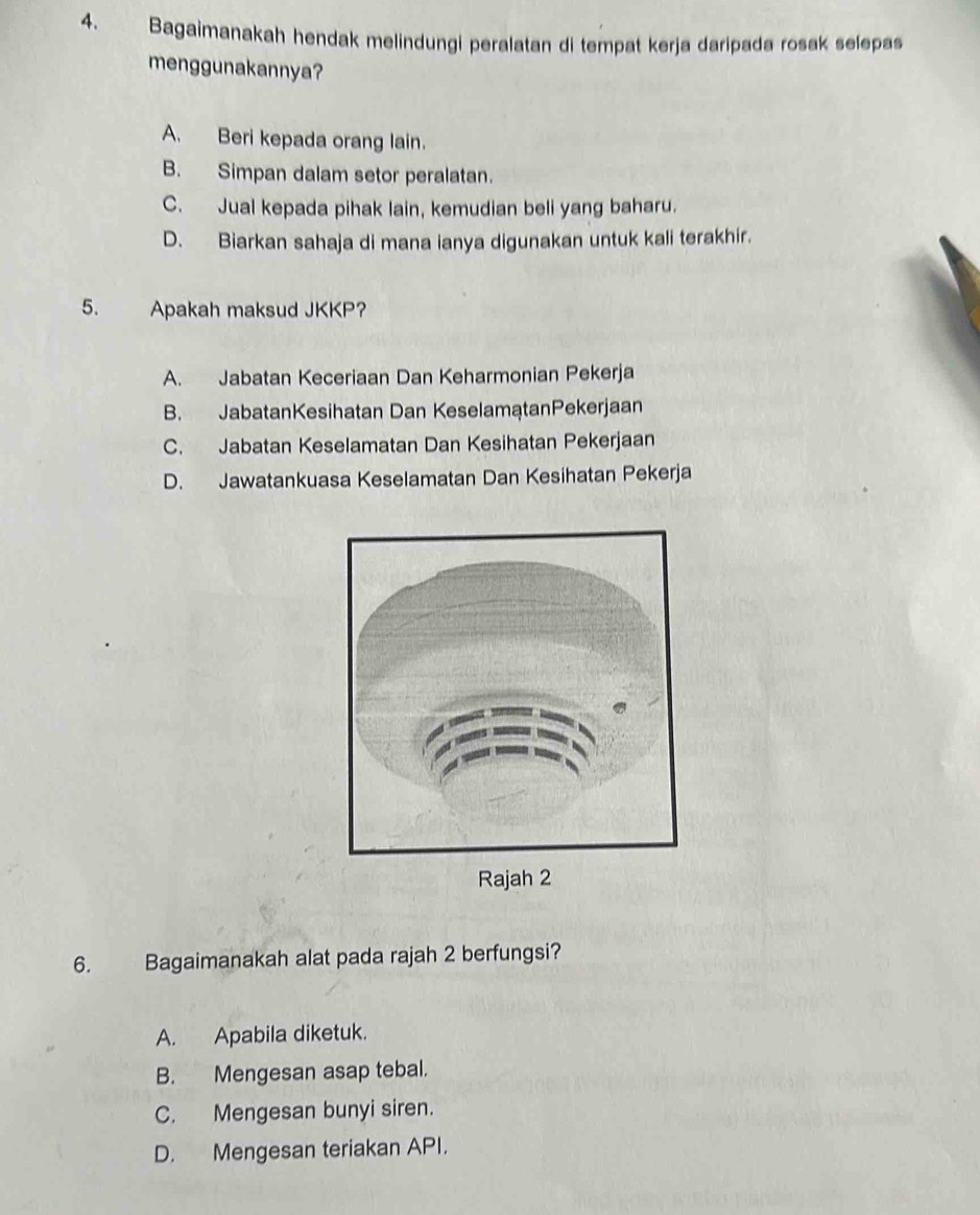 Bagaimanakah hendak melindungi peralatan di tempat kerja daripada rosak selepas
menggunakannya?
A. Beri kepada orang lain.
B. Simpan dalam setor peralatan.
C. Jual kepada pihak lain, kemudian beli yang baharu.
D. Biarkan sahaja di mana ianya digunakan untuk kali terakhir.
5. Apakah maksud JKKP?
A. Jabatan Keceriaan Dan Keharmonian Pekerja
B. JabatanKesihatan Dan KeselamątanPekerjaan
C. Jabatan Keselamatan Dan Kesihatan Pekerjaan
D. Jawatankuasa Keselamatan Dan Kesihatan Pekerja
6. Bagaimanakah alat pada rajah 2 berfungsi?
A. Apabila diketuk.
B. Mengesan asap tebal.
C. Mengesan bunyi siren.
D. Mengesan teriakan API.