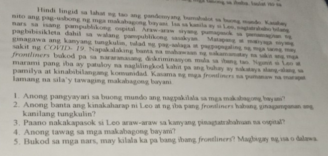 tnong sa ibaba. Isulat ito sa 
Hindi lingid sa lahat ng tao ang pandemyang bumabalot sa buong mando. Kasabey 
nito ang pag-usbong ng mga makabagong bayani. Isa sa kanila ay si Leo, nagtatrabaho bilang 
nars sa isang pampublikong ospital. Araw-araw siyang pumapasok sa pamamagitan ng 
pagbibisikleta dahil sa walang pampublikong sasakyan. Matapang at matiyaga niyang 
ginagawa ang kanyang tungkulin, tulad ng pag-aalaga at pagpapagaling ng mga taong may 
sakit ng COVID- 19. Napakalaking banta na mahawaan ng nakamamatay na sakit ang mga 
frontliners bukod pa sa nararanasang diskriminasyon mula sa ibang tao. Ngunit si Leo at 
marami pang iba ay patuloy na naglilingkod kahit pa ang buhay ay nakataya alang-alang sa 
pamilya at kinabibilangang komunidad. Kasama ng mga frontliners na pumanaw na marapat 
lamang na sila*y tawaging makabagong bayani 
1. Anong pangyayari sa buong mundo ang nagpakilala sa mga makabagong bayani? 
2. Anong banta ang kinakaharap ni Leo at ng iba pang frontliners habang ginagampanan ang 
kanilang tungkulin? 
3. Paano nakakapasok si Leo araw-araw sa kanyang pinagtatrabahuan na ospital? 
4. Anong tawag sa mga makabagong bayani? 
5. Bukod sa mga nars, may kilala ka pa bang ibang frontliners? Magbigay ng isa o dalawa.