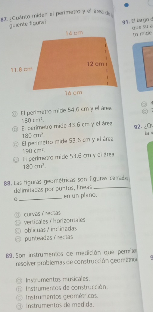 ¿Cuánto miden el perímetro y el área de l
guiente figura?
91. El largo d
que su a
to mide
a
El perímetro mide 54.6 cm y el área
C
180cm^2.
⑥ El perímetro mide 43.6 cm y el área 92. ¿Q
180cm^2. la v
El perímetro mide 53.6 cm y el área
190cm^2.
@ El perímetro mide 53.6 cm y el área
180cm^2. 
88. Las figuras geométricas son figuras cerradas
delimitadas por puntos, líneas_
0 _en un plano.
curvas / rectas
verticales / horizontales
oblicuas / inclinadas
punteadas / rectas
89. Son instrumentos de medición que permiten
resolver problemas de construcción geométrica
Instrumentos musicales.
⑥ Instrumentos de construcción.
Instrumentos geométricos.
@ Instrumentos de medida.