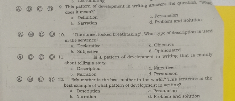 Coordmating
A B 9. This pattern of development in writing answers the question, “What
does it mean?"
a. Definition c. Persuasion
b. Narration d. Problem and Solution
A ⑬ D 10. €“The sunset looked breathtaking”, What type of description is used
in the sentence?
a. Declarative c. Objective
b. Subjective d. Opinionated
⑬ D 11. _is a pattern of development in writing that is mainly
about telling a story.
a. Description c. Narrative
b. Narration d. Persuasion
12. “My mother is the best mother in the world.” This sentence is the
best example of what pattern of development in writing?
a. Description c. Persuasion
b. Narration d. Problem and solution