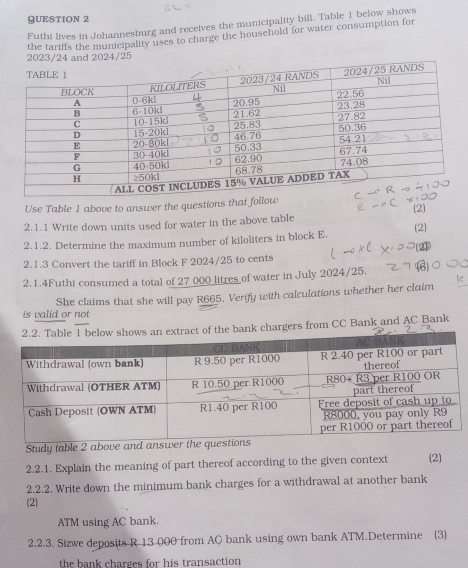 Futhi lives in Johannesburg and receives the municipality bill. Table 1 below shows 
the tariffs the municipality uses to charge the household for water consumption for 
2023/24 and 2024/25 
Use Table 1 above to answer the questions that follow (2) 
2.1.1 Write down units used for water in the above table 
2.1.2. Determine the maximum number of kiloliters in block E. (2) 
2.1.3 Convert the tariff in Block F 2024/25 to cents 
2.1.4Futhi consumed a total of 27 000 litres of water in July 2024/25. 
is valid or not She claims that she will pay R665. Verify with calculations whether her claim 
of the bank chargers from CC Bank and AC Bank 
Study table 2 above and ans 
2.2.1. Explain the meaning of part thereof according to the given context (2) 
2.2.2. Write down the minimum bank charges for a withdrawal at another bank 
(2) 
ATM using AC bank. 
2.2.3. Sizwe deposits R 13 000 from AQ bank using own bank ATM.Determine (3) 
the bank charges for his transaction