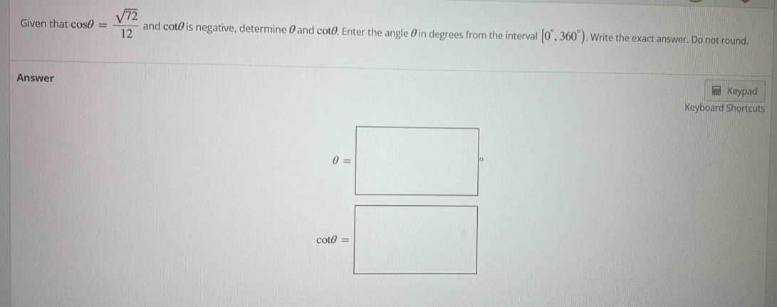 Given that cos θ = sqrt(72)/12  and cotθ is negative, determine θ and cotθ. Enter the angle θin degrees from the interval [0°,360°). Write the exact answer. Do not round.
Answer
Keypad
Keyboard Shortcuts
θ =