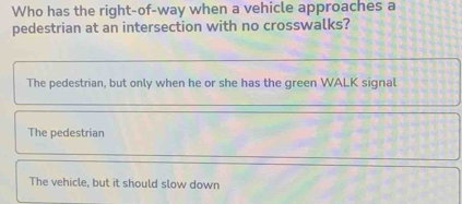 Who has the right-of-way when a vehicle approaches a
pedestrian at an intersection with no crosswalks?
The pedestrian, but only when he or she has the green WALK signal
The pedestrian
The vehicle, but it should slow down