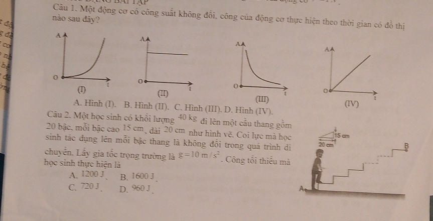 Một động cơ có công suất không đổi. công của động cơ thực hiện theo thời gian có đồ thị
nào sau đây?
t độ
g đề 
∞
A
n
Thệ
đã
(I) 
0
(III)
1
A. Hình (I). B. Hình (II). C. Hình (III). D. Hình (IV). (IV)
Câu 2. Một học sinh có khổi lượng 40 kg đi lên một cầu thang gồm
20 bậc, mỗi bậc cao 15 cm, dài 20 cm như hình vẽ. Coi lực mà học 15 cm
sinh tác dụng lên mỗi bậc thang là không đổi trong quá trình di 20 cm
B
chuyển. Lấy gia tốc trọng trường là g=10m/s^2. Công tối thiếu mà
học sinh thực hiện là
A. 1200 J B. 1600 J
C. 720 J . D. 960 J、 A