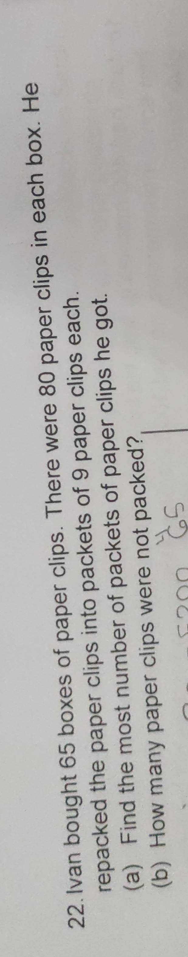 Ivan bought 65 boxes of paper clips. There were 80 paper clips in each box. He 
repacked the paper clips into packets of 9 paper clips each. 
(a) Find the most number of packets of paper clips he got. 
(b) How many paper clips were not packed?