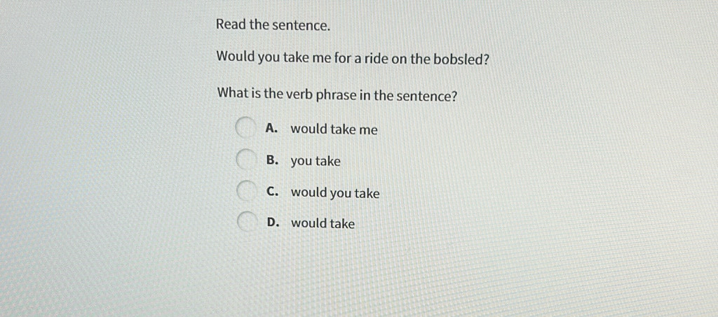 Read the sentence.
Would you take me for a ride on the bobsled?
What is the verb phrase in the sentence?
A. would take me
B. you take
C. would you take
D. would take