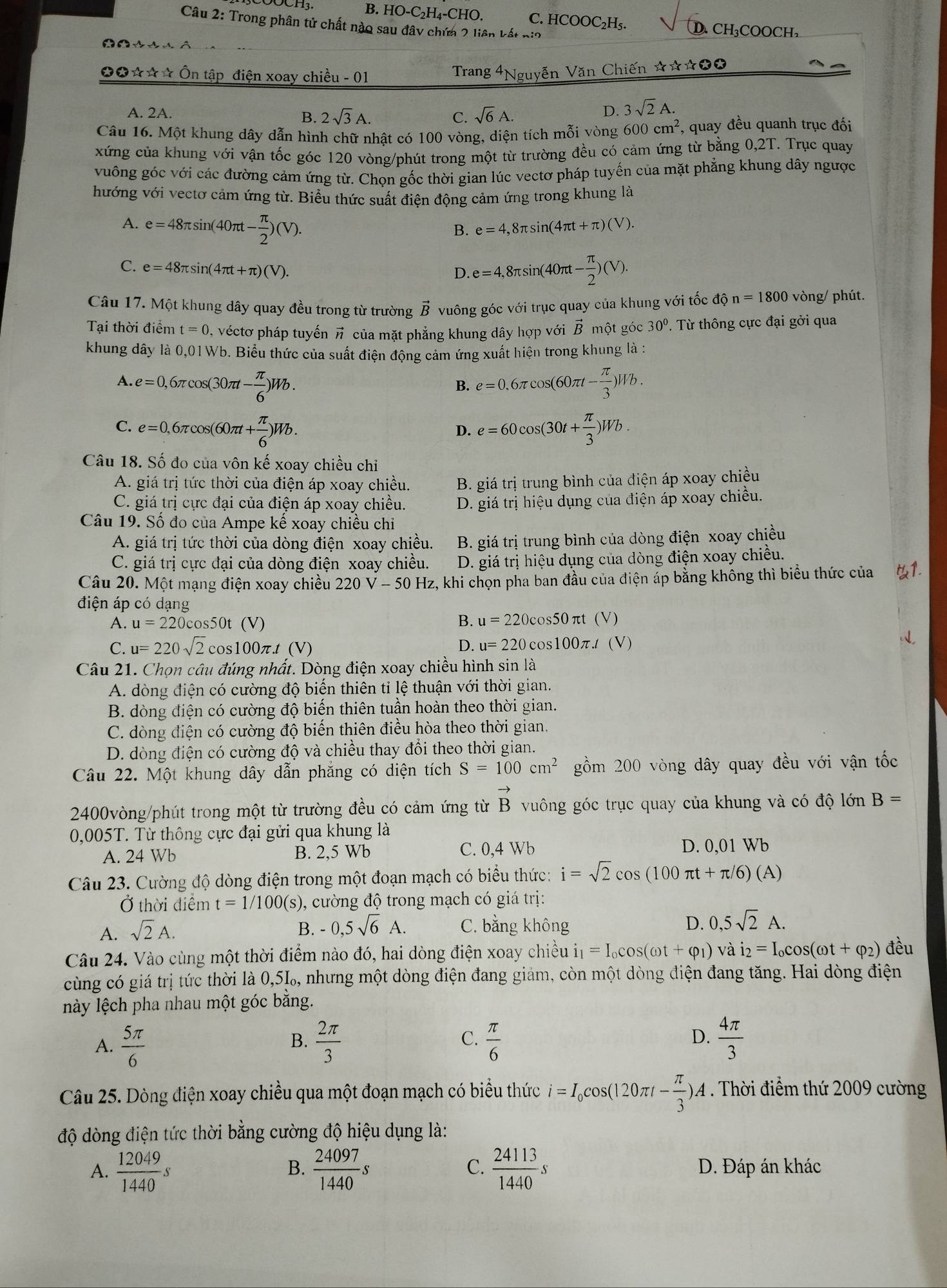 B. HO-C₂H₄-CHO. C. HCOOC₂H₅.
Câu 2: Trong phân tử chất nào sau đây chứa 2 liên kết nia D. CH₃COOCH₃
          
*☆☆☆ Ôn tập điện xoay chiều - 01 Trang n Văn Chiến ☆☆☆★★
A. 2A. C. sqrt(6)A.
B. 2sqrt(3)A.
D. 3sqrt(2)A.
Câu 16. Một khung dây dẫn hình chữ nhật có 100 vòng, diện tích mỗi vòng 600cm^2 , quay đều quanh trục đối
xứng của khung với vận tốc góc 120 vòng/phút trong một từ trường đều có cảm ứng từ bằng 0,2T. Trục quay
vuông góc với các đường cảm ứng từ. Chọn gốc thời gian lúc vectơ pháp tuyến của mặt phẳng khung dây ngược
hướng với vectơ cảm ứng từ. Biểu thức suất điện động cảm ứng trong khung là
A. e=48π sin (40π t- π /2 )(V).
B. e=4,8π sin (4π t+π )(V).
C. e=48π sin (4π t+π )(V).
D. e=4,8π sin (40π t- π /2 )(V).
Câu 17. Một khung dây quay đều trong từ trường vector B vuông góc với trục quay của khung với tốc độ n=1800 vòng/ phút.
Tai thời điểm t=0 , véctơ pháp tuyến vector n của mặt phẳng khung dây hợp với B một góc 30°. Từ thông cực đại gởi qua
khung dây là 0,01Wb. Biểu thức của suất điện động cảm ứng xuất hiện trong khung là :
A. e=0,6π cos (30π t- π /6 )Wb. e=0.6π cos (60π t- π /3 )Wb.
B.
C. e=0,6π cos (60π t+ π /6 )Wb. e=60cos (30t+ π /3 )Wb.
D.
Câu 18. Số đo của vôn kế xoay chiều chỉ
A. giá trị tức thời của điện áp xoay chiều. B. giá trị trung bình của điện áp xoay chiều
C. giá trị cực đại của điện áp xoay chiều. D. giá trị hiệu dụng của điện áp xoay chiều.
Câu 19. Số đo của Ampe kế xoay chiều chi
A. giá trị tức thời của dòng điện xoay chiều. B. giá trị trung bình của dòng điện xoay chiều
C. giá trị cực đại của dòng điện xoay chiều. D. giá trị hiệu dụng của dòng điện xoay chiều.
Câu 20. Một mạng điện xoay chiều 220V-50Hz z, khi chọn pha ban đầu của điện áp bằng không thì biểu thức của
điện áp có dạng
A. u=220cos 50t(V) B. u=220cos 50π t(V)
D.
C. u=220sqrt(2)cos 100π .t(V) u=220cos 100π .t(V)
Câu 21. Chọn câu đúng nhất. Dòng điện xoay chiều hình sin là
A. dòng điện có cường độ biến thiên tỉ lệ thuận với thời gian.
B. dòng điện có cường độ biến thiên tuần hoàn theo thời gian.
C. dòng điện có cường độ biến thiên điều hòa theo thời gian.
D. dòng điện có cường độ và chiều thay đổi theo thời gian.
Câu 22. Một khung dây dẫn phẳng có diện tích S=100cm^2 gồm 200 vòng dây quay đều với vận tốc
2400vòng/phút trong một từ trường đều có cảm ứng từ vector B vuông góc trục quay của khung và có độ lớn B=
0,005T. Từ thông cực đại gửi qua khung là
A. 24 Wb B. 2,5 Wb C. 0,4 Wb D. 0,01 Wb
Câu 23. Cường độ dòng điện trong một đoạn mạch có biểu thức: i=sqrt(2)cos (100π t+π /6)(A)
Ở thời điểm t=1/100 (s), cường độ trong mạch có giá trị:
A. sqrt(2)A. -0,5sqrt(6)A. C. bằng không D. 0,5sqrt(2)A.
B.
Câu 24. Vào cùng một thời điểm nào đó, hai dòng điện xoay chiều i_1=I_0cos (omega t+varphi _1) và i_2=I_ocos (omega t+varphi _2) đều
cùng có giá trị tức thời là 0,5‰, nhưng một dòng điện đang giảm, còn một dòng điện đang tăng. Hai dòng điện
lày lệch pha nhau một góc bằng.
C.
D.
A.  5π /6   2π /3   π /6   4π /3 
B.
Câu 25. Dòng điện xoay chiều qua một đoạn mạch có biểu thức i=I_0cos (120π t- π /3 )A. Thời điểm thứ 2009 cường
độ dòng điện tức thời bằng cường độ hiệu dụng là:
B.
C.
A.  12049/1440 s  24097/1440 s  24113/1440 s D. Đáp án khác