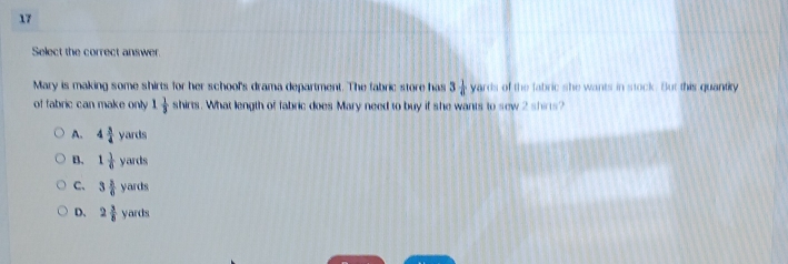 Select the correct answer.
Mary is making some shirts for her school's drama department. The fabric store has 3 1/4  yard of the fabric she wants in stock. But this quantirty
of fabric can make only 1 1/3  shirts. What length of fabric does Mary need to buy if she wants to sew 2 shirs?
A. 4 3/4 yards
B. 1 1/6 yards
C、 3 3/6 yards
D、 2 3/8 yards