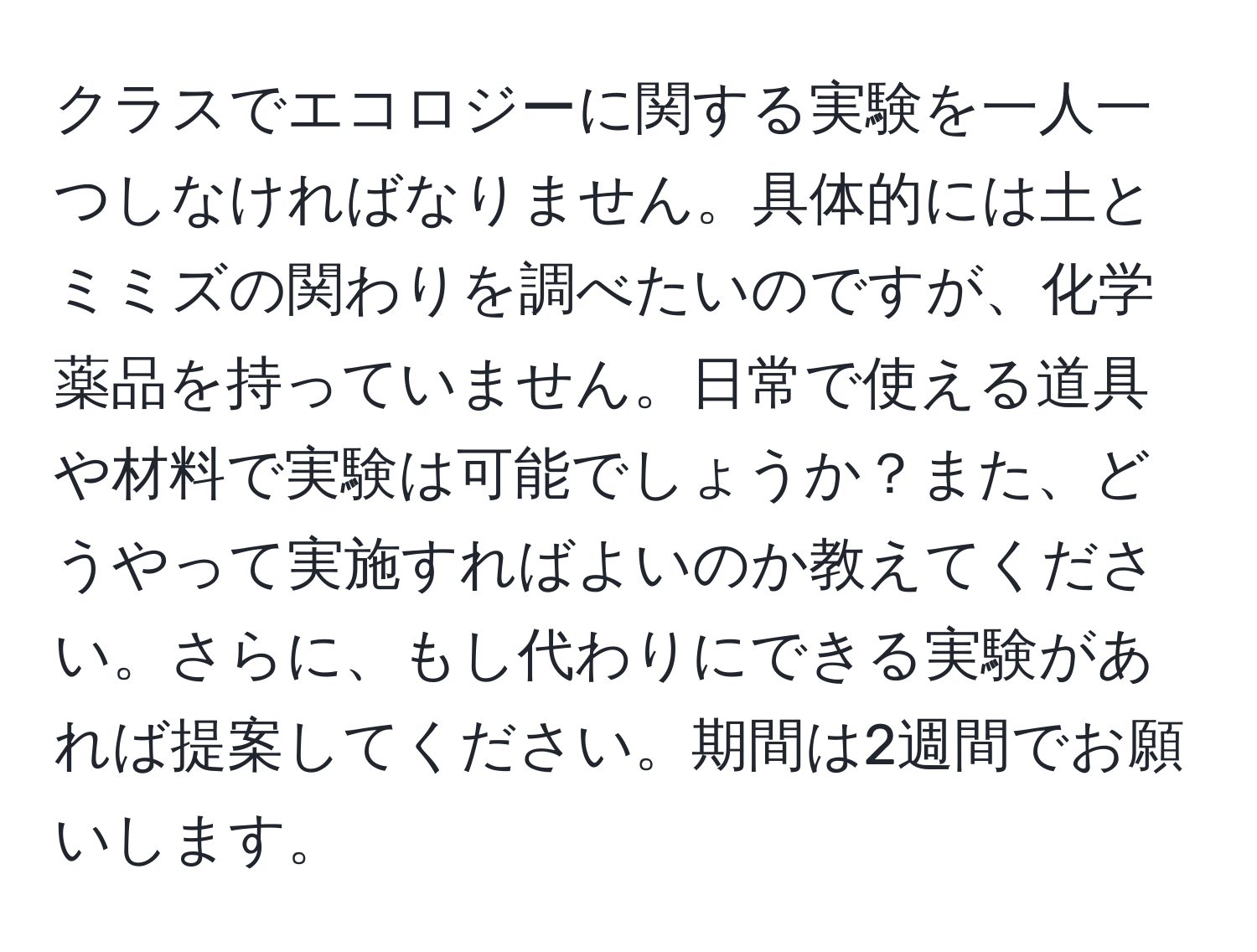 クラスでエコロジーに関する実験を一人一つしなければなりません。具体的には土とミミズの関わりを調べたいのですが、化学薬品を持っていません。日常で使える道具や材料で実験は可能でしょうか？また、どうやって実施すればよいのか教えてください。さらに、もし代わりにできる実験があれば提案してください。期間は2週間でお願いします。